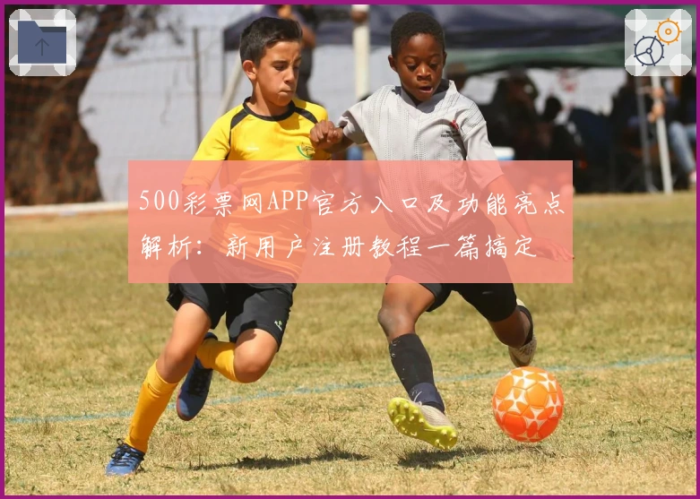 500彩票网APP官方入口及功能亮点解析：新用户注册教程一篇搞定
