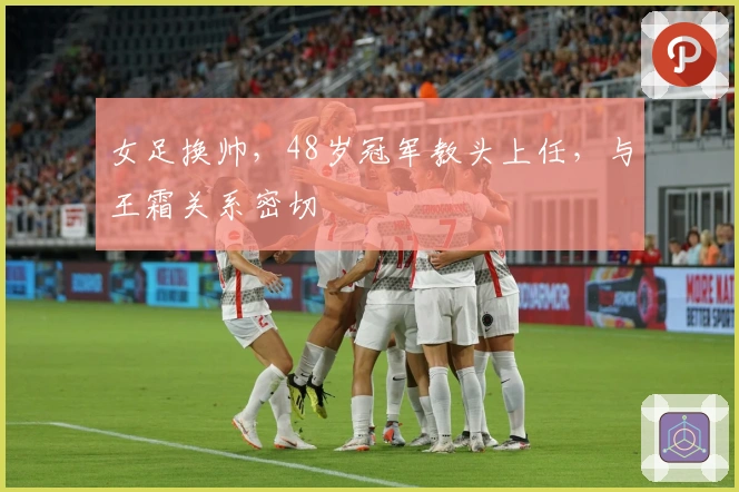 女足换帅，48岁冠军教头上任，与王霜关系密切