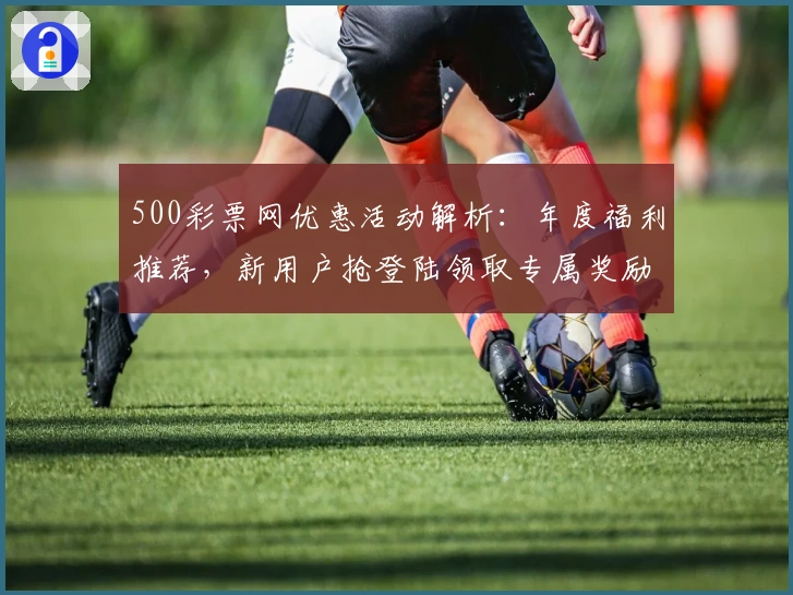 500彩票网优惠活动解析：年度福利推荐，新用户抢登陆领取专属奖励