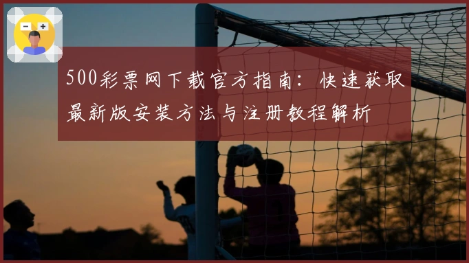 500彩票网下载官方指南:快速获取最新版安装方法与注册教程解析