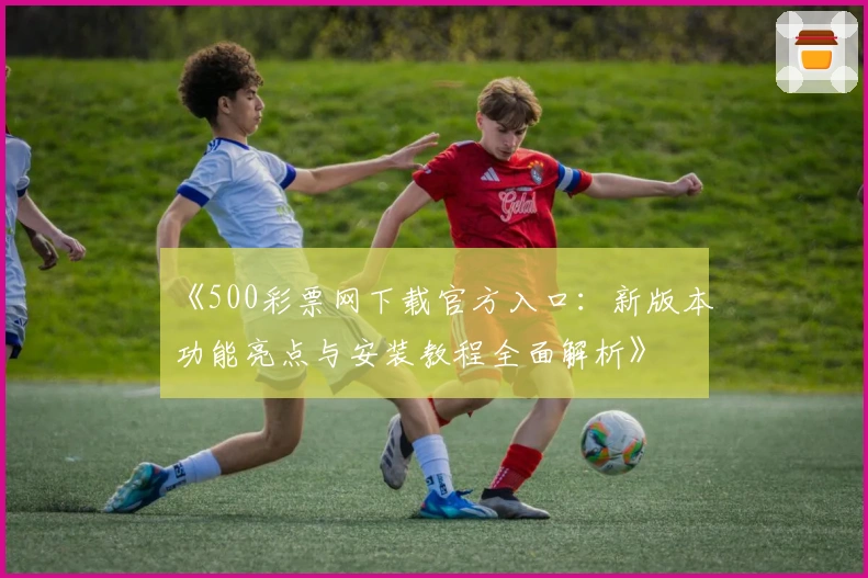 《500彩票网下载官方入口：新版本功能亮点与安装教程全面解析》