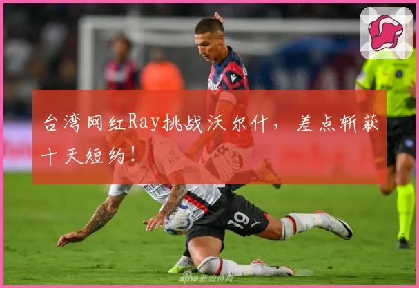 台湾网红Ray挑战沃尔什，差点斩获十天短约！