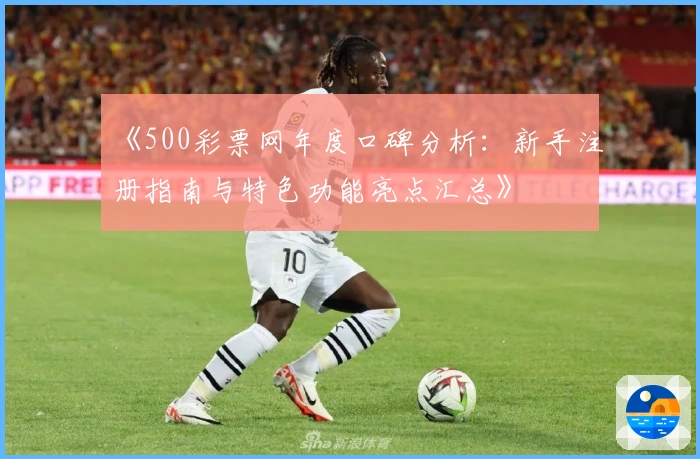 《500彩票网年度口碑分析：新手注册指南与特色功能亮点汇总》