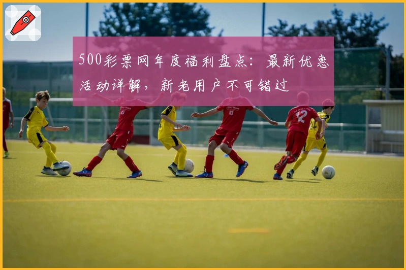 500彩票网年度福利盘点:最新优惠活动详解,新老用户不可错过