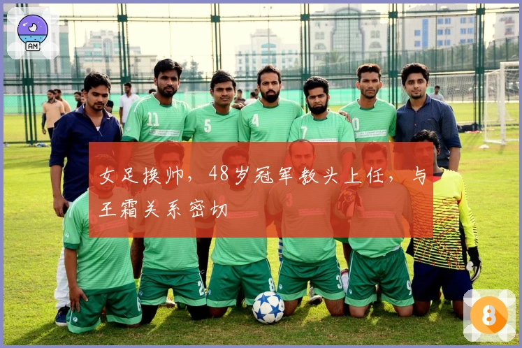 女足换帅，48岁冠军教头上任，与王霜关系密切