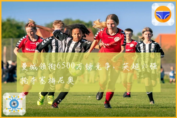 曼城领衔6500万镑竞争，英超六强抢夺塞梅尼奥