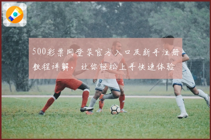 500彩票网登录官方入口及新手注册教程详解，让你轻松上手快速体验